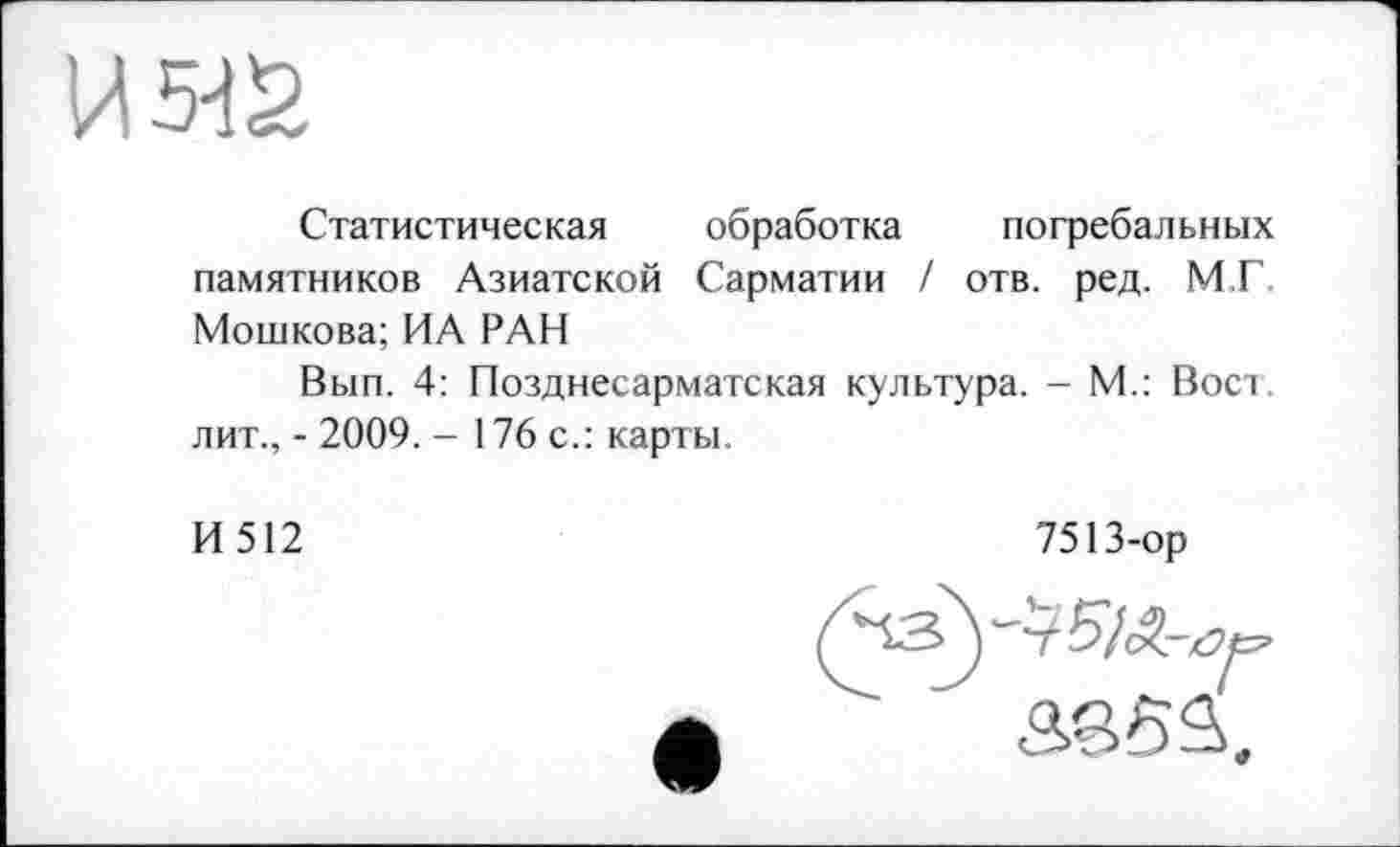 ﻿Статистическая обработка погребальных памятников Азиатской Сарматии / отв. ред. М.Г. Мошкова; ИА РАН
Вып. 4: Позднесарматская культура. - М.: Вост, лит., - 2009. - 176 с.: карты.
И512
7513-ор